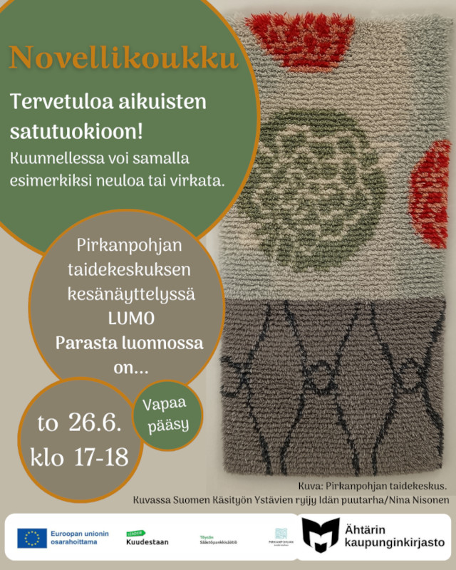 Novellikoukku. Tervetuloa aikuisten satutuokioon! Kuunnellessa voi samalla esimerkiksi neuloa tai virkata. Pirkanpohjan taidekeskuksen kesänäyttelyssä LUMO Parasta luonnossa on... to 26.6. klo 17-18. Vapaa pääsy! Oikeassa reunassa olevassa kuvassa Suomen Käsityön ystävien ryijy Idän puutarha/Nina Nisonen. Valkoisella pohjalla alareunassa on Euroopan unionin lippu, jonka vieressä teksti Euroopan unionin osarahoittama, Kuudestaan ry:n logo, Töysän säästöpankin logo, Pirkanpohjan taidekeskuksen logo sekä yleisten kirjastojen logo, jonka vieressä teksti Ähtärin kaupunginkirjasto.
